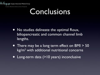 Conclusions No studies delineate the optimal Roux, biliopancreatic and common channel limb lengths. There may be a long term effect on BMI > 50 kg/m 2  with additional nutritional concerns Long-term data (>10 years) inconclusive 