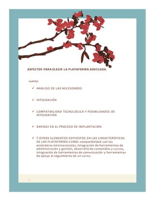 ,
ASPECTOS PARA ELEGIR LA PLATAFORMA ADECUADA.
cuenta:
 ANÁLISIS DE LAS NECESIDADES
 INTEGRACIÓN
 COMPATIBILIDAD TECNOLÓGICA Y POSIBILIDADES DE
INTEGRACIÓN
 RAPIDEZ EN EL PROCESO DE IMPLANTACIÓN
 Y OTROS ELEMENTOS EXPUESTOS EN LAS CARACTERÍSTICAS
DE LAS PLATAFORMA COMO: compatibilidad con los
estándares internacionales, integración de herramientas de
administración y gestión, desarrollo de contenidos y cursos,
integración de herramientas de comunicación y herramientas
de apoyo al seguimiento de un curso.
 