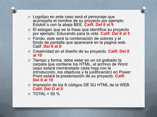 O Logotipo en este caso será el personaje que
    acompaña el nombre de su proyecto por ejemplo:
    Edukid´s con la abeja BEE. Calif. Del 0 al 9
O   El eslogan que es la frase que identifica su proyecto
    por ejemplo: Educando para la vida. Calif. Del 0 al 5
O   Fondo, este será la combinación de colores y el
    fondo de pantalla que aparecerá en la pagina web.
    Calif. Del 0 al 8
O   Creatividad en el diseño de su proyecto. Calif. Del 0
    al 10
O   Tiempo y forma, debe estar en un cd grabado la
    carpeta que contiene los HTML, el archivo de Word
    (aquí estará membretado cada hoja con la
    introducción, los objetivos y la justificación) en Power
    Point estará la presentación de su proyecto. Calif.
    Del 0 al 10
O   Impresión de los 8 códigos DE SU HTML de la WEB.
    Calif. Del O al 8
O   TOTAL = 50 %
 