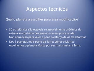 Aspectos técnicosQual o planeta a escolher para essa modificação?Só os telúricos são estáveis e razoavelmente próximos da estrela ao contrário dos gasosos ou em processo de transformação para valer a pena o esforço de os transformar.Dos 2 planetas mais perto da Terra; Vénus e Marte; escolhemos o planeta Marte por ser mais similar à Terra.
