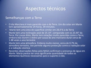 Aspectos técnicosSemelhanças com a TerraO dia Marciano é mais parecido com o da Terra. Um dia solar em Marte tem aproximadamente 24 horas, 39 minutos.Marte tem uma área de superfície similar em 28,4 % a da TerraMarte tem uma inclinação axial de 25.19°, comparada com os 23.44° da Terra. Por causa disto, Marte tem estações muito parecidas como a Terra, embora elas durem o dobro por causa do ano marciano durar cerca de 1.88 vezes o ano terrestreMarte tem uma atmosfera. Embora muito menor, cerca de 0,7% da atmosfera terrestre, isto permite alguma protecção contra a radiação solar e a radiação cósmica Recentes observações feitas pela NASA confirmam a presença de água em Marte. Marte parece ter uma significante quantidade de todos os elementos Químicos necessários para o suporte à vida.