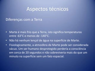 Aspectos técnicosDiferenças com a TerraMarte é mais frio que a Terra, isto significa temperaturas entre -63°C e menos de -140°C.Não há nenhum lençol de água na superfície de Marte.Fisiologicamente, a atmosfera de Marte pode ser considerada vácuo. Um ser humano desprotegido perderia a consciência em cerca de 20 segundos e não sobreviveria mais do que um minuto na superfície sem um fato espacial.