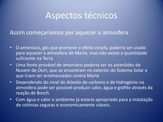 Aspectos técnicosAssim começaríamos por aquecer a atmosferaO amoníaco, gás que promove o efeito estufa, poderia ser usado para aquecer a atmosfera de Marte, mas não existe a quantidade suficiente na Terra Uma fonte provável de amoníaco poderia ser os asteróides da Nuvem de Oort, que se encontram no exterior do Sistema Solar e que iriam ser arremessados contra Marte Dependendo do nível de dióxido de carbono e de hidrogénio na atmosfera pode ser possível produzir calor, água e grafite através da reação de Bosch. Com água e calor o ambiente já estaria apropriado para a instalação de colónias seguras e economicamente viáveis. 