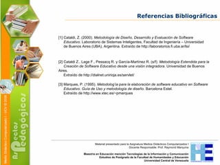 Referencias Bibliográficas [1] Cataldi, Z. (2000).  Metodología de Diseño, Desarrollo y Evaluación de Software  Educativo.  Laboratorio de Sistemas Inteligentes, Facultad de Ingeniería – Universidad  de Buenos Aires (UBA), Argentina. Extraído de http://laboratorios.fi.uba.ar/lsi/  [2] Cataldi Z., Lage F., Pessacq R. y García-Martínez R. (s/f).  Metodología Extendida para la  Creación de Software Educativo desde una visión integradora.  Universidad de Buenos Aires.  Extraído de http://dialnet.unirioja.es/servlet/ [3] Marques, P. (1995).  Metodolog’ia para la elaboración de software educativo en Software  Educativo. Guía de Uso y metodología de diseño.  Barcelona Estel.  Extraído de http://www.xtec.es/~pmarques Material presentado para la Asignatura Medios Didácticos Computarizados I Docente Responsable: Prof. Raymond Marquina Maestría en Educación mención Tecnologías de la Información y Comunicación Estudios de Postgrado de la Facultad de Humanidades y Educación Universidad Central de Venezuela 
