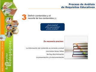 La Información del contenido es correcta y actual Los textos tienen faltas No hay discriminación La presentación y la documentación Proceso de Análisis de Requisitos Educativos ¿Qué enseñar? ¿Para qué enseñar? ¿Cómo enseñar?  Es necesario precisar: Definir contenidos y el recorte de los contenidos  [1] 3 