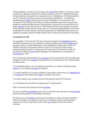 formas partidarias asociadas a lo que luego sería Acción Democrática. En esta nueva etapa
el gobierno de Betancourt fortalece la institucionalización de la CTV dotándola del papel
de intermediación entre gobierno y empresarios con los trabajadores. El fortalecimiento de
la CTV le permite al gobierno contar con una instancia organizativa – reivindicativa
diseñada para el control y dosificación de la clase trabajadora. Con esta práctica AD
incorpora al Pacto de Punto Fijo todas las formas de mediación que sean necesarias para
garantizar la gobernabilidad opresora.Especialmente el primero lo uso de manifiesto en el
propio discurso de toma de posesión en 1959.El pacto de Punto Fijo moduló la actividad
política del país durante más de cuarenta años. El "acuerdo de gobernabilidad" suscrito por
los partidos de la centro-derecha venezolana garantizaría la estabilidad democrática de un
régimen que progresivamente tomaba distancia de los intereses de las mayorías nacionales.

Constitución de 1961.

Fue aprobada el 16 de enero de 1961 por el entonces Congreso de la República (actual
Asamblea Nacional) con el voto afirmativo de las principales cuatro fuerzas políticas del
país para entonces, Acción Democrática, Unión Republicana Democrática, Copei y el
Partido Comunista de Venezuela. Entró en vigor el 23 de enero del mismo año en
conmemoración del retorno a la democracia en Venezuela el 23 de enero de 1958. En
diciembre de 1999 este texto quedaría derogado al ser aprobado por voto popular la
Constitución de 1999.

Esta Constitución estaba basada en los principios de la Constitución de 1947 que había sido
derogada en 1953 por la dictadura Perezjimenista. La Constitución de 1961 estaba dividida
en cuatro partes:

1. El preámbulo donde se invoca la protección de Dios y se exalta al Libertador Simón
Bolívar y a los "grandes servidores de la patria".

2. La parte dogmática en la cual se establecen como pilares la democracia, la independencia
y el carácter de forma federal del Estado venezolano, entre otros;

3. La parte orgánica, que constaba de doce títulos para un total de 252 artículos;

4. y las disposiciones transitorias compuestas por 23 disposiciones.

Sólo se reconocía como idioma oficial el castellano.

No existía la doble nacionalidad, por lo tanto el venezolano que obtuviese otra nacionalidad
perdía automáticamente la nacionalidad venezolana.

Por primera vez en la historia constitucional venezolana no se hace mención al nombre o
número de Estados que componen el país, para evitar hacer reformas constitucionales
respecto a éste tema y regirlo por medio de una Ley Orgánica de división político-
territorial.
 
