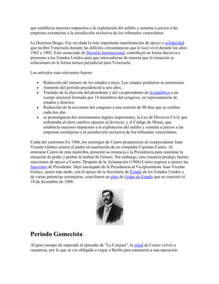 que establecía mayores impuestos a la explotación del asfalto y sometía a juicios a las
empresas extranjeras a la jurisdicción exclusiva de los tribunales venezolanos

La Doctrina Drago; Fue sin duda la más importante manifestación de apoyo y solidaridad
que recibió Venezuela durante las difíciles circunstancias que le tocó vivir durante los años
1902 y 1903. Este enunciado de Derecho Internacional, contribuyó en forma decisiva a
presionar a los Estados Unidos para que intercedieran de manera que la situación se
solucionara en la forma menos perjudicial para Venezuela.

Los artículos más relevantes fueron:

       Reducción del número de los estados a trece. Los estados perdieron su autonomía.
       Aumento del período presidencial a seis años.
       Traslado de la elección del presidente y del vicepresidente de la república a un
       cuerpo electoral formado por 14 miembros del congreso, en representación de
       estados y distritos.
       Reducción de la secciones del congreso a una reunión de 90 días que se celebra
       cada dos año.
       se promulgaron dos instrumentos legales importantes, la Ley de Divorcio Civil, que
       enfrentaba al clero católico opuesto al divorcio, y el Código de Minas, que
       establecía mayores impuestos a la explotación del asfalto y sometía a juicios a las
       empresas extranjeras a la jurisdicción exclusiva de los tribunales venezolanos.

Caída del castrismo.En 1906, los enemigos de Castro propusieron al vicepresidente Juan
Vicente Gómez asumir el poder en sustitución de su compadre Cipriano Castro. Al
enterarse Castro de esta maniobra, presentó su renuncia a la Presidencia para constatar la
situación de poder y probar la lealtad de Gómez. Sin embargo, esta renuncia produjo fuertes
reacciones de apoyo a Castro. Después de la Aclamación (1908) Castro regresó a ejercer las
funciones de Presidente. Dejó encargado de la Presidencia al Vicepresidente Juan Vicente
Gómez, quien más tarde, con el apoyo de la Secretaría de Estado de los Estados Unidos y
de varias potencias extranjeras, conciliaron un plan de Golpe de Estado que se concretó el
19 de diciembre de 1908.




Periodo Gomecista
Al poco tiempo de superado el episodio de "La Conjura", la salud de Castro volvió a
resentirse, por lo que se vio obligado a viajar a Berlín para someterse a una operación
 