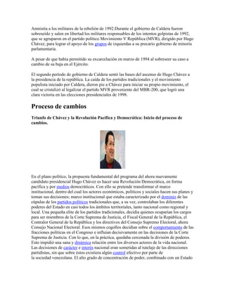 Amnistía a los militares de la rebelión de 1992.Durante el gobierno de Caldera fueron
sobreseído y salen en libertad los militares responsables de los intentos golpistas de 1992,
que se agruparon en el partido político Movimiento V República (MVR), dirigido por Hugo
Chávez, para lograr el apoyo de los grupos de izquierdas a su precario gobierno de minoría
parlamentaria.

A pesar de que había permitido su excarcelación en marzo de 1994 al sobreseer su caso a
cambio de su baja en el Ejército.

El segundo período de gobierno de Caldera sentó las bases del ascenso de Hugo Chávez a
la presidencia de la república. La caída de los partidos tradicionales y el movimiento
populista iniciado por Caldera, dieron pie a Chávez para iniciar su propio movimiento, el
cual se cristalizó al legalizar el partido MVR proveniente del MBR-200, que logró una
clara victoria en las elecciones presidenciales de 1998.

Proceso de cambios
Triunfo de Chávez y la Revolución Pacífica y Democrática: Inicio del proceso de
cambios.




En el plano político, la propuesta fundamental del programa del ahora nuevamente
candidato presidencial Hugo Chávez es hacer una Revolución Democrática, en forma
pacífica y por medios democráticos. Con ello se pretende transformar el marco
institucional, dentro del cual los actores económicos, políticos y sociales hacen sus planes y
toman sus decisiones; marco institucional que estaba caracterizado por el dominio de las
cúpulas de los partidos políticos tradicionales que, a su vez, controlaban los diferentes
poderes del Estado en casi todos los ámbitos territoriales, tanto nacional como regional y
local. Una pequeña elite de los partidos tradicionales, decidía quienes ocuparían los cargos
para ser miembros de la Corte Suprema de Justicia, el Fiscal General de la República, el
Contralor General de la República y los directivos del Consejo Supremo Electoral, ahora
Consejo Nacional Electoral. Esos mismos cogollos decidían sobre el comportamiento de las
fracciones políticas en el Congreso e influían decisivamente en las decisiones de la Corte
Suprema de Justicia. Con lo que, en la práctica, quedaba cercenada la división de poderes.
Esto impidió una sana y dinámica relación entre los diversos actores de la vida nacional.
Las decisiones de carácter e interés nacional eran sometidas al tutelaje de las direcciones
partidistas, sin que sobre éstos existiera algún control efectivo por parte de
la sociedad venezolana. El alto grado de concentración de poder, combinado con un Estado
 