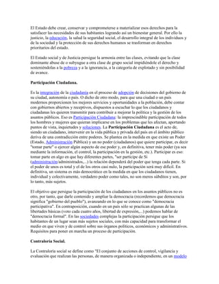 El Estado debe crear, conservar y comprometerse a materializar esos derechos para la
satisfacer las necesidades de sus habitantes logrando así un bienestar general. Por ello la
justicio, la educación, la salud la seguridad social, el desarrollo integral de los individuos y
de la sociedad y la protección de sus derechos humanos se trasforman en derechos
prioritarios del estado.

El Estado social y de Justicia persigue la armonía entre las clases, evitando que la clase
dominante abuse de o subyugue a otra clase de grupo social impidiéndole el derecho y
sosteniéndolas a la pobreza y a la ignorancia, a la categoría de explotado y sin posibilidad
de avance.

Participación Ciudadana.

Es la integración de la ciudadanía en el proceso de adopción de decisiones del gobierno de
su ciudad, autonomía o país. O dicho de otro modo, para que una ciudad o un país
modernos proporcionen los mejores servicios y oportunidades a la población, debe contar
con gobiernos abiertos y receptivos, dispuestos a escuchar lo que los ciudadanos y
ciudadanas les quieren transmitir para contribuir a mejorar la política y la gestión de los
asuntos públicos. Eso es Participación Ciudadana: la imprescindible participación de todos
los hombres y mujeres que quieran implicarse en los problemas que les afectan, aportando
puntos de vista, inquietudes y soluciones. La Participación Ciudadana es el acto de,
siendo un ciudadano, intervenir en la vida pública y privada del país en el ámbito público
deriva de una contradicción entre poderes. Se plantea en la medida en que existe un Poder
(Estado, Administración Pública) y un no poder (ciudadanos) que quiere participar, es decir
"tomar parte" o ejercer algún aspecto de ese poder y, en definitiva, tener más poder (ya sea
mediante la información, el control, la participación en la gestión, etc.). Participar es eso:
tomar parte en algo en que hay diferentes partes, "ser partícipe de Si
(administración/administrados,...) la relación dependerá del poder que tenga cada parte. Si
el poder de unos es total y el de los otros casi nulo, la participación será muy difícil. En
definitiva, un sistema es más democrático en la medida en que los ciudadanos tienen,
individual y colectivamente, verdadero poder como tales, no son meros súbditos y son, por
lo tanto, más sujetos.

El objetivo que persigue la participación de los ciudadanos en los asuntos públicos no es
otro, por tanto, que darle contenido y ampliar la democracia (recordemos que democracia
significa "gobierno del pueblo"), avanzando en lo que se conoce como "democracia
participativa". En contraposición, cuando en un país sólo se practican algunas de las
libertades básicas (voto cada cuatro años, libertad de expresión,...) podemos hablar de
"democracia formal". En las sociedades complejas la participación persigue que los
habitantes de un lugar sean más sujetos sociales, con más capacidad para transformar el
medio en que viven y de control sobre sus órganos políticos, económicos y administrativos.
Requisitos para poner en marcha un proceso de participación.

Contraloría Social.

La Contraloría social se define como "El conjunto de acciones de control, vigilancia y
evaluación que realizan las personas, de manera organizada o independiente, en un modelo
 