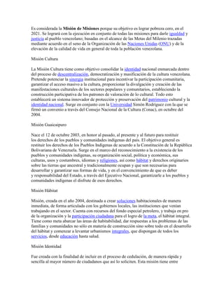 Es considerada la Misión de Misiones porque su objetivo es lograr pobreza cero, en el
2021. Se logrará con la ejecución en conjunto de todas las misiones para darle igualdad y
justicia al pueblo venezolano; basadas en el alcance de las Metas del Milenio trazadas
mediante acuerdo en el seno de la Organización de las Naciones Unidas (ONU) y de la
elevación de la calidad de vida en general de toda la población venezolana.

Misión Cultura

La Misión Cultura tiene como objetivo consolidar la identidad nacional enmarcada dentro
del proceso de descentralización, democratización y masificación de la cultura venezolana.
Pretende potenciar la sinergia institucional para incentivar la participación comunitaria,
garantizar el acceso masivo a la cultura, proporcionar la divulgación y creación de las
manifestaciones culturales de los sectores populares y comunitarios, estableciendo la
construcción participativa de los patrones de valoración de lo cultural. Todo esto
establecerá un sistema innovador de protección y preservación del patrimonio cultural y la
identidad nacional. Surge en conjunto con la Universidad Simón Rodríguez con la que se
firmó un convenio a través del Consejo Nacional de la Cultura (Conac), en octubre del
2004.

Misión Guaicaipuro

Nace el 12 de octubre 2003, en honor al pasado, al presente y al futuro para restituir
los derechos de los pueblos y comunidades indígenas del país. El objetivo general es
restituir los derechos de los Pueblos Indígenas de acuerdo a la Constitución de la República
Bolivariana de Venezuela. Surge en el marco del reconocimiento a la existencia de los
pueblos y comunidades indígenas, su organización social, política y económica, sus
culturas, usos y costumbres, idiomas y religiones, así como hábitat y derechos originarios
sobre las tierras que ancestral y tradicionalmente ocupan y que son necesarias para
desarrollar y garantizar sus formas de vida, y en el convencimiento de que es deber
y responsabilidad del Estado, a través del Ejecutivo Nacional, garantizarle a los pueblos y
comunidades indígenas el disfrute de esos derechos.

Misión Hábitat

Misión, creada en el año 2004, destinada a crear soluciones habitacionales de manera
inmediata, de forma articulada con los gobiernos locales, las instituciones que venían
trabajando en el sector. Cuenta con recursos del fondo especial petrolero, y trabaja en pro
de la organización y la participación ciudadana para el logro de la meta, el hábitat integral.
Tiene como meta abarcar las áreas de habitabilidad, dar respuestas a los problemas de las
familias y comunidades no sólo en materia de construcción sino sobre todo en el desarrollo
del hábitat y comenzar a levantar urbanismos integrales, que dispongan de todos los
servicios, desde educación hasta salud.

Misión Identidad

Fue creada con la finalidad de incluir en el proceso de cedulación, de manera rápida y
sencilla al mayor número de ciudadanos que así lo soliciten. Esta misión tiene entre
 