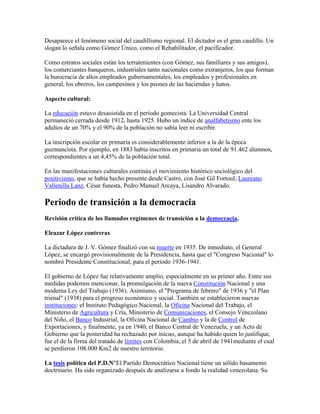 Desaparece el fenómeno social del caudillismo regional. El dictador es el gran caudillo. Un
slogan lo señala como Gómez Único, como el Rehabilitador, el pacificador.

Como estratos sociales están los terratenientes (con Gómez, sus familiares y sus amigos),
los comerciantes banqueros, industriales tanto nacionales como extranjeros, los que forman
la burocracia de altos empleados gubernamentales, los empleados y profesionales en
general, los obreros, los campesinos y los peones de las haciendas y hatos.

Aspecto cultural:

La educación estuvo desasistida en el período gomecista. La Universidad Central
permaneció cerrada desde 1912, hasta 1925. Hubo un índice de analfabetismo ente los
adultos de un 70% y el 90% de la población no sabía leer ni escribir.

La inscripción escolar en primaria es considerablemente inferior a la de la época
guzmancista. Por ejemplo, en 1883 había inscritos en primaria un total de 91.462 alumnos,
correspondientes a un 4,45% de la población total.

En las manifestaciones culturales continúa el movimiento histórico sociológico del
positivismo, que se había hecho presente desde Castro, con José Gil Fortoul, Laureano
Vallenilla Lanz, César funesta, Pedro Manuel Arcaya, Lisandro Alvarado.

Periodo de transición a la democracia
Revisión crítica de los llamados regímenes de transición a la democracia.

Eleazar López contreras

La dictadura de J. V. Gómez finalizó con su muerte en 1935. De inmediato, el General
López, se encargó provisionalmente de la Presidencia, hasta que el "Congreso Nacional" lo
nombró Presidente Constitucional, para el período 1936-1941.

El gobierno de López fue relativamente amplio, especialmente en su primer año. Entre sus
medidas podemos mencionar, la promulgación de la nueva Constitución Nacional y una
moderna Ley del Trabajo (1936). Asimismo, el "Programa de febrero" de 1936 y "el Plan
trienal" (1938) para el progreso económico y social. También se establecieron nuevas
instituciones: el Instituto Pedagógico Nacional, la Oficina Nacional del Trabajo, el
Ministerio de Agricultura y Cría, Ministerio de Comunicaciones, el Consejo Venezolano
del Niño, el Banco Industrial, la Oficina Nacional de Cambio y la de Control de
Exportaciones, y finalmente, ya en 1940, el Banco Central de Venezuela, y un Acto de
Gobierno que la posteridad ha rechazado por inicuo, aunque ha habido quien lo justifique,
fue el de la firma del tratado de límites con Colombia, el 5 de abril de 1941mediante el cual
se perdieron 108.000 Km2 de nuestro territorio.

La tesis política del P.D.N"El Partido Democrático Nacional tiene un sólido basamento
doctrinario. Ha sido organizado después de analizarse a fondo la realidad venezolana. Su
 