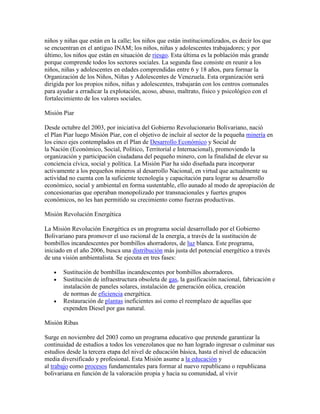 niños y niñas que están en la calle; los niños que están institucionalizados, es decir los que
se encuentran en el antiguo INAM; los niños, niñas y adolescentes trabajadores; y por
último, los niños que están en situación de riesgo. Esta última es la población más grande
porque comprende todos los sectores sociales. La segunda fase consiste en reunir a los
niños, niñas y adolescentes en edades comprendidas entre 6 y 18 años, para formar la
Organización de los Niños, Niñas y Adolescentes de Venezuela. Esta organización será
dirigida por los propios niños, niñas y adolescentes, trabajarán con los centros comunales
para ayudar a erradicar la explotación, acoso, abuso, maltrato, físico y psicológico con el
fortalecimiento de los valores sociales.

Misión Piar

Desde octubre del 2003, por iniciativa del Gobierno Revolucionario Bolivariano, nació
el Plan Piar luego Misión Piar, con el objetivo de incluir al sector de la pequeña minería en
los cinco ejes contemplados en el Plan de Desarrollo Económico y Social de
la Nación (Económico, Social, Político, Territorial e Internacional), promoviendo la
organización y participación ciudadana del pequeño minero, con la finalidad de elevar su
conciencia cívica, social y política. La Misión Piar ha sido diseñada para incorporar
activamente a los pequeños mineros al desarrollo Nacional, en virtud que actualmente su
actividad no cuenta con la suficiente tecnología y capacitación para lograr su desarrollo
económico, social y ambiental en forma sustentable, ello aunado al modo de apropiación de
concesionarias que operaban monopolizado por transnacionales y fuertes grupos
económicos, no les han permitido su crecimiento como fuerzas productivas.

Misión Revolución Energética

La Misión Revolución Energética es un programa social desarrollado por el Gobierno
Bolivariano para promover el uso racional de la energía, a través de la sustitución de
bombillos incandescentes por bombillos ahorradores, de luz blanca. Este programa,
iniciado en el año 2006, busca una distribución más justa del potencial energético a través
de una visión ambientalista. Se ejecuta en tres fases:

       Sustitución de bombillas incandescentes por bombillos ahorradores.
       Sustitución de infraestructura obsoleta de gas, la gasificación nacional, fabricación e
       instalación de paneles solares, instalación de generación eólica, creación
       de normas de eficiencia energética.
       Restauración de plantas ineficientes así como el reemplazo de aquellas que
       expenden Diesel por gas natural.

Misión Ribas

Surge en noviembre del 2003 como un programa educativo que pretende garantizar la
continuidad de estudios a todos los venezolanos que no han logrado ingresar o culminar sus
estudios desde la tercera etapa del nivel de educación básica, hasta el nivel de educación
media diversificado y profesional. Esta Misión asume a la educación y
al trabajo como procesos fundamentales para formar al nuevo republicano o republicana
bolivariana en función de la valoración propia y hacia su comunidad, al vivir
 