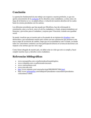 Conclusión
La aportación fundamental de este trabajo con respecto a nuestra profesión, es que nos
aporta conocimiento de la evolución de los derechos como ciudadanos; y cómo estos a lo
largo de la historia se ve y se palpita abuso y violación de nuestros derechos de los cuales
hasta los mismo presidentes son los autores.

Los diferentes presidentes que han pasado por Miraflores, han ido reformando la
constitución, unos a su favor, otros a lo de los ciudadanos y el país, proporcionándonos así
bienestar y provechos para el ciudadano y mejoras para Venezuela, creando una igualdad
social.

Se puede visualizar que en nuestro país se ha pasado de un régimen de dictadura a uno
democrático, que actualmente nuestro país cuenta con una constitución que promueve una
nueva etapa de revolución de cambio; etapa que en la actualidad se está viviendo, en donde
todos los venezolanos contamos con mas participación directa en la toma de decisiones con
respecto a las normas que nos van a regir.

Como futuro abogado de nuestro país, mi deber estar en velar que esto se cumpla y hacer
cumplir nuestras leyes y derechos como ciudadanos.

Referencias bibliográficas
       www.monografías.com.ve/gobiernodecarlosandréspérez.
       www.wikipedia.com.ve.gobiernosdevenezuela.
       www.venezuelatuya.com.
       www.rena.edu.com.
       http://www.mipunto.com/venezuelavirtual/000/000/007/006.html.
       http://www.monografias.com/trabajos65/presidentes-venezolanos/presidentes-
       venezolanos3.shtml.
 
