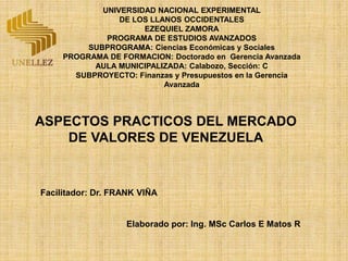ASPECTOS PRACTICOS DEL MERCADO
DE VALORES DE VENEZUELA
Facilitador: Dr. FRANK VIÑA
Elaborado por: Ing. MSc Carlos E Matos R
UNIVERSIDAD NACIONAL EXPERIMENTAL
DE LOS LLANOS OCCIDENTALES
EZEQUIEL ZAMORA
PROGRAMA DE ESTUDIOS AVANZADOS
SUBPROGRAMA: Ciencias Económicas y Sociales
PROGRAMA DE FORMACION: Doctorado en Gerencia Avanzada
AULA MUNICIPALIZADA: Calabozo, Sección: C
SUBPROYECTO: Finanzas y Presupuestos en la Gerencia
Avanzada
 