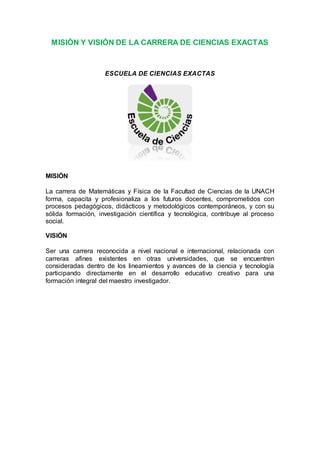 MISIÓN Y VISIÓN DE LA CARRERA DE CIENCIAS EXACTAS
ESCUELA DE CIENCIAS EXACTAS
MISIÓN
La carrera de Matemáticas y Física de la Facultad de Ciencias de la UNACH
forma, capacita y profesionaliza a los futuros docentes, comprometidos con
procesos pedagógicos, didácticos y metodológicos contemporáneos, y con su
sólida formación, investigación científica y tecnológica, contribuye al proceso
social.
VISIÓN
Ser una carrera reconocida a nivel nacional e internacional, relacionada con
carreras afines existentes en otras universidades, que se encuentren
consideradas dentro de los lineamientos y avances de la ciencia y tecnología
participando directamente en el desarrollo educativo creativo para una
formación integral del maestro investigador.
 
