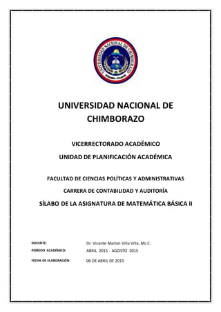 UNIVERSIDAD NACIONAL DE
CHIMBORAZO
VICERRECTORADO ACADÉMICO
UNIDAD DE PLANIFICACIÓN ACADÉMICA
FACULTAD DE CIENCIAS POLÍTICAS Y ADMINISTRATIVAS
CARRERA DE CONTABILIDAD Y AUDITORÍA
SÍLABO DE LA ASIGNATURA DE MATEMÁTICA BÁSICA II
DOCENTE: Dr. Vicente Marlon Villa Villa, Ms.C.
PERÍODO ACADÉMICO: ABRIL 2015 - AGOSTO 2015
FECHA DE ELABORACIÓN: 06 DE ABRIL DE 2015
 