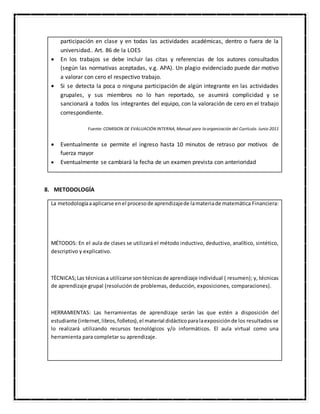 participación en clase y en todas las actividades académicas, dentro o fuera de la
universidad.. Art. 86 de la LOES
 En los trabajos se debe incluir las citas y referencias de los autores consultados
(según las normativas aceptadas, v.g. APA). Un plagio evidenciado puede dar motivo
a valorar con cero el respectivo trabajo.
 Si se detecta la poca o ninguna participación de algún integrante en las actividades
grupales, y sus miembros no lo han reportado, se asumirá complicidad y se
sancionará a todos los integrantes del equipo, con la valoración de cero en el trabajo
correspondiente.
Fuente:COMISION DE EVALUACIÓN INTERNA, Manual para la organización del Currículo. Junio 2011
 Eventualmente se permite el ingreso hasta 10 minutos de retraso por motivos de
fuerza mayor
 Eventualmente se cambiará la fecha de un examen prevista con anterioridad
8. METODOLOGÍA
La metodologíaaaplicarse enel procesode aprendizajede lamateriade matemática Financiera:
MÉTODOS: En el aula de clases se utilizará el método inductivo, deductivo, analítico, sintético,
descriptivo y explicativo.
TÈCNICAS;Las técnicasa utilizarse sontécnicasde aprendizaje individual ( resumen); y, técnicas
de aprendizaje grupal (resolución de problemas, deducción, exposiciones, comparaciones).
HERRAMIENTAS: Las herramientas de aprendizaje serán las que estén a disposición del
estudiante (internet,libros,folletos),el material didácticoparalaexposiciónde los resultados se
lo realizará utilizando recursos tecnológicos y/o informáticos. El aula virtual como una
herramienta para completar su aprendizaje.
 