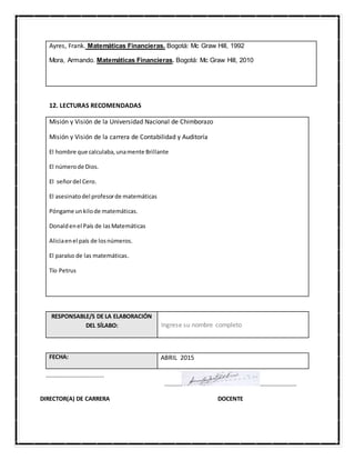 Ayres, Frank. Matemáticas Financieras. Bogotá: Mc Graw Hill, 1992
Mora, Armando. Matemáticas Financieras. Bogotá: Mc Graw Hill, 2010
12. LECTURAS RECOMENDADAS
Misión y Visión de la Universidad Nacional de Chimborazo
Misión y Visión de la carrera de Contabilidad y Auditoría
El hombre que calculaba,unamente Brillante
El númerode Dios.
El señordel Cero.
El asesinatodel profesorde matemáticas
Póngame unkilode matemáticas.
Donaldenel País de lasMatemáticas
Aliciaenel país de losnúmeros.
El paraíso de las matemáticas.
Tío Petrus
RESPONSABLE/S DE LA ELABORACIÓN
DEL SÍLABO: Ingrese su nombre completo
FECHA: ABRIL 2015
……………………………….…
………… …………………….
DIRECTOR(A) DE CARRERA DOCENTE
 
