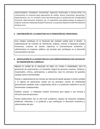 Administradores, Contadores, Economistas, Ingenieros Comerciales y ciencias afines. Su
conocimiento es necesario para operaciones de crédito, ahorro inversiones, descuentos,
depreciaciones, etc. Es necesario como herramienta para un profesional de Contabilidad,
Economía, Administración, Auditoria, etc. Es importante esta cátedra porque le coadyuva a
elaborar,analizare interpretarEstadosFinancieros yse ajustaal objetivo4.4 del Plan Nacional
del Buen Vivir.
3. CONTRIBUCIÓN DE LA ASIGNATURA EN LA FORMACIÓN DEL PROFESIONAL
Esta cátedra contribuye en la formación del contador auditor para el diseño e
implementación de sistemas de información, elaborar, analizar e interpretar estados
financieros, sistemas de control, supervisar el funcionamiento económico y
administrativo en empresas públicas y/o privadas que contribuyan en el desarrollo
socioeconómico del país.
4. ARTICULACIÓN DE LA ASIGNATURA (R.A.) EN CORRESPONDENCIA CON LOS NIVELES
DE CONCRECIÓN DEL CURRÍCULO
Mejorar la calidad de la educación en todos sus niveles y modalidades, para la
generación de conocimiento y la formación integral de personas creativas, solidarias,
responsables, críticas, participativas y productivas, bajo los principios de igualdad,
equidad social y territorialidad.
Diseño e implementación de sistemas de información donde apliquen la teoría contable
y el registro de operaciones acorde con los principios, normas de contabilidad
generalmente aceptada, leyes y reglamentos afines a su profesión mediante el uso de
herramientas computarizadas.
Elaborar, analizar e interpretar estados Financieros para apoyar a una correcta y
eficiente toma de decisiones.
Formar profesionales con un alto nivel académico, capaces de solucionar complejos
problemas inherentes a su profesión y que contribuyan al desarrollo económico y
administrativo del país.
 