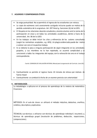 10
7. ACUERDOS Y COMPROMISOS ÉTICOS
 Se exige puntualidad. No se permitirá el ingreso de los estudiantes con retraso.
 La copia de exámenes será severamente castigada inclusive puede ser motivo de la
perdida automática de la asignatura. Art. 207 literal g. Sanciones (b) de la LOES.
 El Respeto en las relaciones docente-estudiante y alumno-alumno será la norma de la
participación en clase y en todas las actividades académicas, dentro o fuera de la
universidad.. Art. 86 de la LOES
 En los trabajos se debe incluir las citas y referencias de los autores consultados
(según las normativas aceptadas, v.g. APA). Un plagio evidenciado puede dar motivo
a valorar con cero el respectivo trabajo.
 Si se detecta la poca o ninguna participación de algún integrante en las actividades
grupales, y sus miembros no lo han reportado, se asumirá complicidad y se
sancionará a todos los integrantes del equipo, con la valoración de cero en el trabajo
correspondiente.
Fuente: COMISION DE EVALUACIÓN INTERNA, Manual para la organización del Currículo. Junio 2011
 Eventualmente se permite el ingreso hasta 10 minutos de retraso por motivos de
fuerza mayor
 Eventualmente se cambiará la fecha de un examen prevista con anterioridad
8. METODOLOGÍA
La metodología a aplicarse en el proceso de aprendizaje de la materia de matemática
Financiera:
MÉTODOS: En el aula de clases se utilizará el método inductivo, deductivo, analítico,
sintético, descriptivo y explicativo.
TÈCNICAS; Las técnicas a utilizarse son técnicas de aprendizaje individual ( resumen); y,
técnicas de aprendizaje grupal (resolución de problemas, deducción, exposiciones,
comparaciones).
HERRAMIENTAS: Las herramientas de aprendizaje serán las que estén a disposición del
estudiante (internet, libros, folletos), el material didáctico para la exposición de los
resultados se lo realizará utilizando recursos tecnológicos y/o informáticos. El aula virtual
como una herramienta para completar suaprendizaje.
 