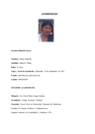 10
AUTORRETRATO
DATOS PERSONALES:
Nombres: María Elizabeth
Apellidos: Illicachi Pintag
Edad: 23 Años
Lugar y fecha de nacimiento: Riobamba, 10 de Septiembre de 1991
E-mail: marieillicachi_@hotmail.com
Celular: 0984268385
ESTUDIOS ACADEMICOS:
Primaria: Esc. Fiscal Mixta Sergio Quirola
Secundaria: Colegio Nacional “Ambato”
Cursando: Tercer Nivel en Universidad Nacional de Chimborazo
Facultad de Ciencias Políticas Y administrativas
Segundo Semestre de Contabilidad y Auditoría CPA
 
