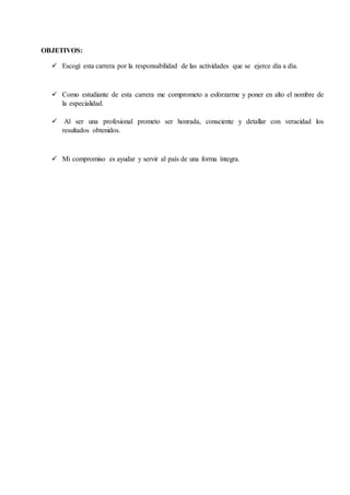 10
OBJETIVOS:
 Escogí esta carrera por la responsabilidad de las actividades que se ejerce día a día.
 Como estudiante de esta carrera me comprometo a esforzarme y poner en alto el nombre de
la especialidad.
 Al ser una profesional prometo ser honrada, consciente y detallar con veracidad los
resultados obtenidos.
 Mi compromiso es ayudar y servir al país de una forma íntegra.
 