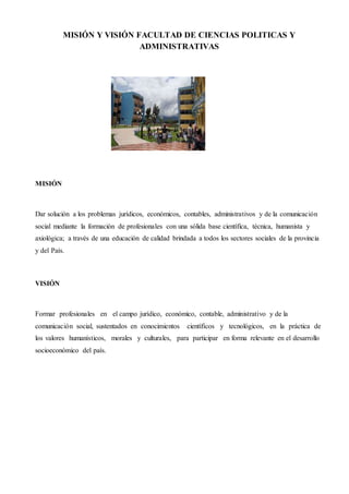 10
MISIÓN Y VISIÓN FACULTAD DE CIENCIAS POLITICAS Y
ADMINISTRATIVAS
MISIÓN
Dar solución a los problemas jurídicos, económicos, contables, administrativos y de la comunicación
social mediante la formación de profesionales con una sólida base científica, técnica, humanista y
axiológica; a través de una educación de calidad brindada a todos los sectores sociales de la provincia
y del País.
VISIÓN
Formar profesionales en el campo jurídico, económico, contable, administrativo y de la
comunicación social, sustentados en conocimientos científicos y tecnológicos, en la práctica de
los valores humanísticos, morales y culturales, para participar en forma relevante en el desarrollo
socioeconómico del país.
 