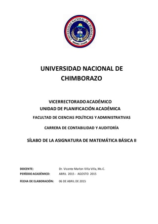 10
UNIVERSIDAD NACIONAL DE
CHIMBORAZO
VICERRECTORADOACADÉMICO
UNIDAD DE PLANIFICACIÓN ACADÉMICA
FACULTAD DE CIENCIAS POLÍTICAS Y ADMINISTRATIVAS
CARRERA DE CONTABILIDAD Y AUDITORÍA
SÍLABO DE LA ASIGNATURA DE MATEMÁTICA BÁSICA II
DOCENTE: Dr. Vicente Marlon Villa Villa, Ms.C.
PERÍODOACADÉMICO: ABRIL 2015 - AGOSTO 2015
FECHA DE ELABORACIÓN: 06 DE ABRIL DE 2015
 