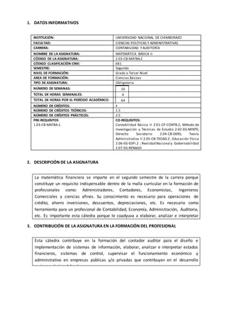 10
1. DATOS INFORMATIVOS
INSTITUCIÓN: UNIVERSIDAD NACIONAL DE CHIMBORAZO
FACULTAD: CIENCIAS POLÍTICAS Y ADMINISTRATIVAS
CARRERA: CONTABILIDAD YAUDITORÍA
NOMBRE DE LA ASIGNATURA: MATEMÁTICA BÁSICA II
CÓDIGO DE LA ASIGNATURA: 2.03-CB-MATBA.2
CÓDIGO CLASIFICACIÒN CINE: 041
SEMESTRE: Segundo
NIVEL DE FORMACIÓN: Grado o Tercer Nivel
AREA DE FORMACIÓN: Ciencias Básicas
TIPO DE ASIGNATURA: Obligatoria
NÚMERO DE SEMANAS: 16
TOTAL DE HORAS SEMANALES: 4
TOTAL DE HORAS POR EL PERÍODO ACADÉMICO: 64
NÚMERO DE CRÉDITOS: 4
NÚMERO DE CRÉDITOS TEÓRICOS: 1.5
NÚMERO DE CRÉDITOS PRÁCTICOS: 2.5
PRE-REQUISITOS:
1.03-CB-MATBA.1.
CO-REQUISITOS:
Contabilidad Básica II 2.01-CP-CONTB.2; Método de
Investigación y Técnicas de Estudio 2.02-EG-MINTE;
Derecho Societario 2.04-CB-DERS; Teoría
Administrativa II 2.05-CB-TEOAD.2 ; Educación Física
2.06-EG-EDFI.2 ; Realidad Nacional y Gobernabilidad
2.07-EG-RENAGO
2. DESCRIPCIÓN DE LA ASIGNATURA
3. CONTRIBUCIÓN DE LA ASIGNATURA EN LA FORMACIÓN DEL PROFESIONAL
Esta cátedra contribuye en la formación del contador auditor para el diseño e
implementación de sistemas de información, elaborar, analizar e interpretar estados
financieros, sistemas de control, supervisar el funcionamiento económico y
administrativo en empresas públicas y/o privadas que contribuyan en el desarrollo
socioeconómico del país.
La matemática financiera se imparte en el segundo semestre de la carrera porque
constituye un requisito indispensable dentro de la malla curricular en la formación de
profesionales como: Administradores, Contadores, Economistas, Ingenieros
Comerciales y ciencias afines. Su conocimiento es necesario para operaciones de
crédito, ahorro inversiones, descuentos, depreciaciones, etc. Es necesario como
herramienta para un profesional de Contabilidad, Economía, Administración, Auditoria,
etc. Es importante esta cátedra porque le coadyuva a elaborar, analizar e interpretar
Estados Financieros y se ajusta al objetivo 4.4 del Plan Nacional del Buen Vivir.
 