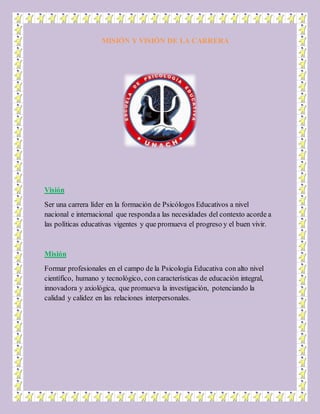 MISIÓN Y VISIÓN DE LA CARRERA
Visión
Ser una carrera líder en la formación de Psicólogos Educativos a nivel
nacional e internacional que respondaa las necesidades del contexto acorde a
las políticas educativas vigentes y que promueva el progreso y el buen vivir.
Misión
Formar profesionales en el campo de la Psicología Educativa con alto nivel
científico, humano y tecnológico, con características de educación integral,
innovadora y axiológica, que promueva la investigación, potenciando la
calidad y calidez en las relaciones interpersonales.
 
