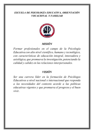 ESCUELA DE PSICOLOGÍA EDUCATIVA, ORIENTACIÓN
VOCACIONAL Y FAMILIAR
MISIÓN
Formar profesionales en el campo de la Psicología
Educativa con alto nivel científico, humano y tecnológico,
con características de educación integral, innovadora y
axiológica, que promueva la investigación, potenciando la
calidad y calidez en las relaciones interpersonales.
VISIÓN
Ser una carrera líder en la formación de Psicólogos
Educativos a nivel nacional e internacional que responda
a las necesidades del contexto acorde a las políticas
educativas vigentes y que promueva el progreso y el buen
vivir.
 