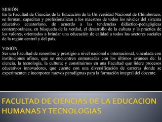 MISIÓN
En la Facultad de Ciencias de la Educación de la Universidad Nacional de Chimborazo,
se forman, capacitan y profesionalizan a los maestros de todos los niveles del sistema
educativo ecuatoriano, de acuerdo a las tendencias didáctico-pedagógicas
contemporáneas, en búsqueda de la verdad, el desarrollo de la cultura y la práctica de
los valores, orientados a brindar una educación de calidad a todos los sectores sociales
de la región central y del país.
VISIÓN
Ser una Facultad de renombre y prestigio a nivel nacional e internacional, vinculada con
instituciones afines, que se encuentren enmarcadas con los últimos avances de: la
ciencia, la tecnología, la cultura; y constituirnos en una Facultad que lidere procesos
educativos innovadores, que cuente con una diversificación de carreras donde se
experimenten e incorporen nuevos paradigmas para la formación integral del docente.