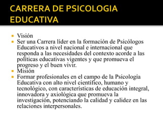  Visión
Ser una Carrera líder en la formación de Psicólogos
Educativos a nivel nacional e internacional que
responda a las necesidades del contexto acorde a las
políticas educativas vigentes y que promueva el
progreso y el buen vivir.
Misión
Formar profesionales en el campo de la Psicología
Educativa con alto nivel científico, humano y
tecnológico, con características de educación integral,
innovadora y axiológica que promueva la
investigación, potenciando la calidad y calidez en las
relaciones interpersonales.