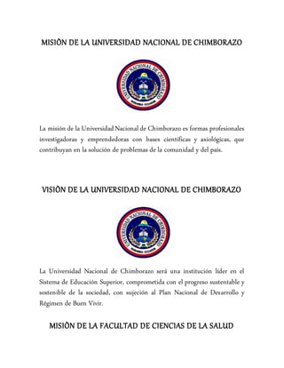 MISIÒN DE LA UNIVERSIDAD NACIONAL DE CHIMBORAZO
La misión de la UniversidadNacional de Chimborazo es formas profesionales
investigadoras y emprendedoras con bases científicas y axiológicas, que
contribuyan en la solución de problemas de la comunidad y del país.
VISIÒN DE LA UNIVERSIDAD NACIONAL DE CHIMBORAZO
La Universidad Nacional de Chimborazo será una institución líder en el
Sistema de Educación Superior, comprometida con el progreso sustentable y
sostenible de la sociedad, con sujeción al Plan Nacional de Desarrollo y
Régimen de Buen Vivir.
MISIÒN DE LA FACULTAD DE CIENCIAS DE LA SALUD
 