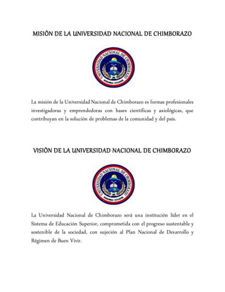 MISIÒN DE LA UNIVERSIDAD NACIONAL DE CHIMBORAZO
La misión de la UniversidadNacional de Chimborazo es formas profesionales
investigadoras y emprendedoras con bases científicas y axiológicas, que
contribuyan en la solución de problemas de la comunidad y del país.
VISIÒN DE LA UNIVERSIDAD NACIONAL DE CHIMBORAZO
La Universidad Nacional de Chimborazo será una institución líder en el
Sistema de Educación Superior, comprometida con el progreso sustentable y
sostenible de la sociedad, con sujeción al Plan Nacional de Desarrollo y
Régimen de Buen Vivir.
 