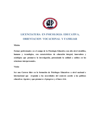 LICENCIATURA EN PSICOLOGIA EDUCATIVA,
ORIENTACION VOCACIONAL Y FAMILIAR
Misión
Formar profesionales en el campo de la Psicología Educativa con alto nivel científico,
humano y tecnológico, con características de educación integral, innovadora y
axiológica que promueva la investigación, potenciando la calidad y calidez en las
relaciones interpersonales.
Visión
Ser una Carrera líder en la formación de Psicólogos Educativos a nivel nacional e
internacional que responda a las necesidades del contexto acorde a las políticas
educativas vigentes y que promueva el progreso y el buen vivir.
 
