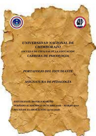 UNIVERSIDAD NACIONAL DE CHIMBORAZO
CARRERA DE CIENCIAS DE LA EDUCACIÓN
1
UNIVERSIDAD NACIONAL DE
CHIMBORAZO
ESCUELA DE CIENCIAS DE LA EDUCACIÓN
CARRERA DE PSICOLOGIA
PORTAFOLIO DEL ESTUDIANTE
ASIGNATURA DE PEDAGOGÍA
ESTUDIANTE: MONICAMARIÑO
PERÍODO ACADÉMICO: OCTUBRE2016 – MARZO 2017
FECHADE ELABORACIÓN: 15/10/2016
 