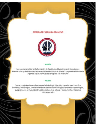 CARRERA DE PSICOLOGIA EDUCATIVA
MISIÓN
Ser una carrera líder en la formación de Psicólogos Educativos a nivel nacional e
internacional que responda a las necesidades del contexto acorde a las políticas educativas
vigentes y que promueva el progreso y el buen vivir
VISIÓN
Formar profesionales en el campo de la Psicología Educativa con alto nivel científico,
humano y tecnológico, con características de educación: integral, innovadora y axiológica,
que promueva la investigación, potencializando la calidez y calidad en las relaciones
interpersonales
 