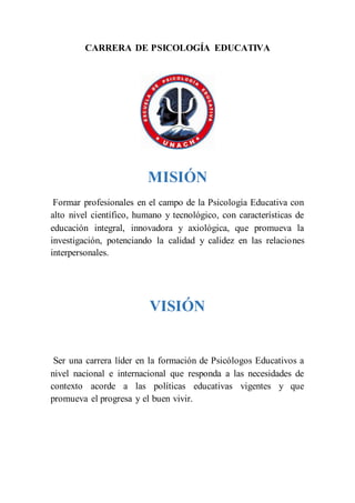 CARRERA DE PSICOLOGÍA EDUCATIVA
MISIÓN
Formar profesionales en el campo de la Psicología Educativa con
alto nivel científico, humano y tecnológico, con características de
educación integral, innovadora y axiológica, que promueva la
investigación, potenciando la calidad y calidez en las relaciones
interpersonales.
VISIÓN
Ser una carrera líder en la formación de Psicólogos Educativos a
nivel nacional e internacional que responda a las necesidades de
contexto acorde a las políticas educativas vigentes y que
promueva el progresa y el buen vivir.
 