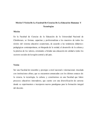 Misión Y Visión De La Facultad De Ciencias De La Educación Humanas Y
Tecnologías
Misión
En la Facultad de Ciencias de la Educación de la Universidad Nacional de
Chimborazo, se forman, capacitan y profesionalizan a los maestros de todos los
niveles del sistema educativo ecuatoriano, de acuerdo a las tendencias didáctico-
pedagógicas contemporáneas, en búsqueda de la verdad, el desarrollo de la cultura y
la práctica de los valores, orientados a brindar una educación de calidad a todos los
sectores sociales de la región central y del país.
Visión
Ser una Facultad de renombre y prestigio a nivel nacional e internacional, vinculada
con instituciones afines, que se encuentren enmarcadas con los últimos avances de:
la ciencia, la tecnología, la cultura; y constituirnos en una Facultad que lidere
procesos educativos innovadores, que cuente con una diversificación de carreras
donde se experimenten e incorporen nuevos paradigmas para la formación integral
del docente.
 