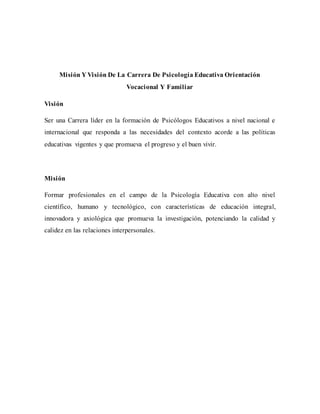 Misión Y Visión De La Carrera De Psicología Educativa Orientación
Vocacional Y Familiar
Visión
Ser una Carrera líder en la formación de Psicólogos Educativos a nivel nacional e
internacional que responda a las necesidades del contexto acorde a las políticas
educativas vigentes y que promueva el progreso y el buen vivir.
Misión
Formar profesionales en el campo de la Psicología Educativa con alto nivel
científico, humano y tecnológico, con características de educación integral,
innovadora y axiológica que promueva la investigación, potenciando la calidad y
calidez en las relaciones interpersonales.
 