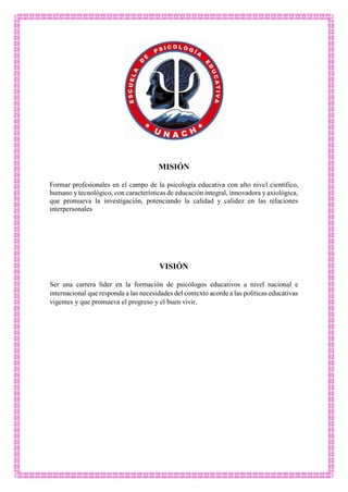 MISIÓN
Formar profesionales en el campo de la psicología educativa con alto nivel científico,
humano y tecnológico, con características de educación integral, innovadora y axiológica,
que promueva la investigación, potenciando la calidad y calidez en las relaciones
interpersonales
VISIÓN
Ser una carrera líder en la formación de psicólogos educativos a nivel nacional e
internacional que responda a las necesidades del contexto acorde a las políticas educativas
vigentes y que promueva el progreso y el buen vivir.
 