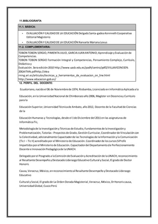 11.BIBLIOGRAFÍA
11.1. BÁSICA:
• EVALUACIÓN Y CALIDADDE LA EDUCACIÓN DelgadoSanta-gadeaKennnethCooperativa
Editorial Magisterio
• EVALUACIÓN Y CALIDADDE LA EDUCACIÓN Narvarte Mariana Lexus
11.2. COMPLEMENTARIA:
TOBON TOBON SERGIO,PIMIENTA JULIO, GARCIA JUAN ANTONIO;Aprendizaje yEvaluaciónde
Competencias.
TOBON TOBON SERGIO Formación Integral y Competencias, Pensamiento Complejo, Currículo,
Didáctica y
Evaluación.3eraedición2010 http://www.uasb.edu.ec/padh/centro/pdf2/VILLAVICENCIO%
20GAITAN.pdfhttp://elea
rning.ari.es/articulos/tecnicas_y_herramientas_de_evaluacion_on_line.html
http://www.educacion.gob.ec/
12. PERFIL DEL DOCENTE:
Ecuatoriano,nacidoel 06 de Noviembrede 1974, Riobamba,LicenciadoenInformáticaAplicadaala
Educación,enla UniversidadNacional de Chimborazoaño2006, Magíster enDocenciay Currículo
para la
EducaciónSuperior,UniversidadTécnicade Ambato,año2012, Docente de la Facultadde Ciencias
de la
EducaciónHumanas y Tecnologías,desde el 1de Diciembre del 2011 enlas asignaturasde
InformáticaTic,
Metodologíade la InvestigaciónyTécnicasde Estudio,Fundamentosde laInvestigacióny
Problematización,Tutorías - Proyectosde Grado,GestiónCurricular,Coordinadorde Vinculacióncon
la Colectividad,adicionalmente Capacitadorde lasTecnologíasde laInformaciónyla Comunicación
(TicI – Tic II) acreditadopor el Ministeriode Educación.Coordinadorde loscursosSiProfe
Impartidosporel Ministeriode Educación.Capacitadordel Departamentode Perfeccionamiento
Docente e InnovaciónPedagógicade laUNACH.
Delegadoporel Posgradoa laComisiónde EvaluaciónyAcreditaciónde laUNACH,reconocimiento
al Resaltante DesempeñoyDestacadoLiderazgoEducativoCultural ySocial,El gradode Doctor
Honoris
Causa,Veracruz,México,enreconocimientoal ResaltanteDesempeñoyDestacadoLiderazgo
Educativo
Cultural ySocial,El gradode La OrdenDorada Magisterial,Veracruz,México,DrHonoriscausa,
UniversidadGlobal,CuscoPerú
 