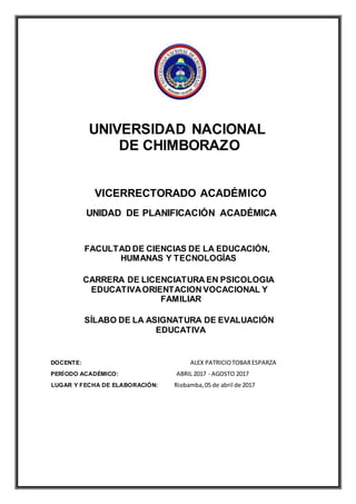 UNIVERSIDAD NACIONAL
DE CHIMBORAZO
VICERRECTORADO ACADÉMICO
UNIDAD DE PLANIFICACIÓN ACADÉMICA
FACULTAD DE CIENCIAS DE LA EDUCACIÓN,
HUMANAS Y TECNOLOGÍAS
CARRERA DE LICENCIATURA EN PSICOLOGIA
EDUCATIVAORIENTACION VOCACIONAL Y
FAMILIAR
SÍLABO DE LA ASIGNATURA DE EVALUACIÓN
EDUCATIVA
DOCENTE: ALEX PATRICIOTOBARESPARZA
PERÍODO ACADÉMICO: ABRIL 2017 - AGOSTO 2017
LUGAR Y FECHA DE ELABORACIÓN: Riobamba,05 de abril de 2017
 