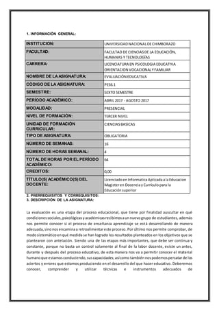 1. INFORMACIÓN GENERAL:
INSTITUCIÓN: UNIVERSIDADNACIONALDECHIMBORAZO
FACULTAD: FACULTAD DE CIENCIASDE LA EDUCACIÓN,
HUMANAS Y TECNOLOGÍAS
CARRERA: LICENCIATURA EN PSICOLOGIA EDUCATIVA
ORIENTACION VOCACIONALYFAMILIAR
NOMBRE DE LAASIGNATURA: EVALUACIÓN EDUCATIVA
CÓDIGO DE LA ASIGNATURA: PES6.1
SEMESTRE: SEXTO SEMESTRE
PERÍODO ACADÉMICO: ABRIL 2017 - AGOSTO 2017
MODALIDAD: PRESENCIAL
NIVEL DE FORMACIÓN: TERCER NIVEL
UNIDAD DE FORMACIÓN
CURRICULAR:
CIENCIASBASICAS
TIPO DE ASIGNATURA: OBLIGATORIA
NÚMERO DE SEMANAS: 16
NÚMERO DE HORAS SEMANAL: 4
TOTAL DE HORAS POR EL PERÍODO
ACADÉMICO:
64
CREDITOS: 0,00
TÍTULO(S) ACADÉMICO(S) DEL
DOCENTE:
LicenciadoenInformaticaAplicadaalaEducacion
Magisteren DocenciayCurrículo para la
Educaciónsuperior
2. PRERREQUISITOS Y CORREQUISITOS:
3. DESCRIPCIÓN DE LA ASIGNATURA:
La evaluación es una etapa del proceso educacional, que tiene por finalidad auscultar en qué
condicionessociales,psicológicasyacadémicasrecibimosaunnuevogrupo de estudiantes, además
nos permite conocer si el proceso de enseñanza aprendizaje se está desarrollando de manera
adecuada,sinonosencaminaa retroalimentareste proceso. Por último nos permite comprobar, de
modosistemáticoenqué medida se han logrado los resultados planteados en los objetivos que se
plantearon con antelación. Siendo una de las etapas más importantes, que debe ser continua y
constante, porque no basta un control solamente al final de la labor docente, existe un antes,
durante y después del proceso educativo, de esta manera nos va a permitir conocer el material
humanoque estamosconduciendo,suscapacidades;asícomo tambiénnospodemospercatarde los
aciertos y errores que estamos produciendo en el desarrollo del que hacer educativo. Deberemos
conocer, comprender y utilizar técnicas e instrumentos adecuados de
 