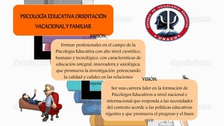 PSICOLOGÍA EDUCATIVA ORIENTACIÓN
VACACIONALY FAMILIAR
MISIÓN:
Formar profesionales en el campo de la
Psicología Educativa con alto nivel científico,
humano y tecnológico, con características de
educación integral, innovadora y axiológica,
que promueva la investigación, potenciando
la calidad y calidez en las relaciones
interpersonales.
VISIÓN:
Ser una carrera líder en la formación de
Psicólogos Educativos a nivel nacional e
internacional que responda a las necesidades
del contexto acorde a las políticas educativas
vigentes y que promueva el progreso y el buen
vivir.
 
