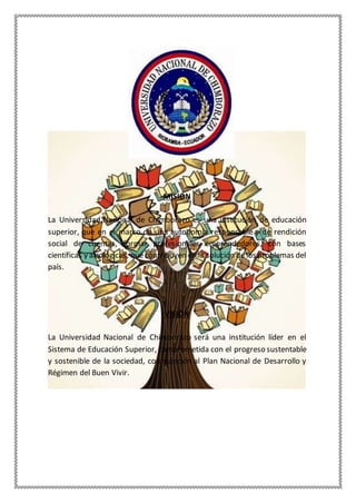 MISIÓN
La Universidad Nacional de Chimborazo es una institución de educación
superior, que en el marco de una autonomía responsable y de rendición
social de cuentas, formar profesionales emprendedores, con bases
científicas y axiológicas, quecontribuyen en la solución de los problemas del
país.
VISIÓN
La Universidad Nacional de Chimborazo será una institución líder en el
Sistema de Educación Superior, comprometida con el progreso sustentable
y sostenible de la sociedad, con sujeción al Plan Nacional de Desarrollo y
Régimen del Buen Vivir.
 