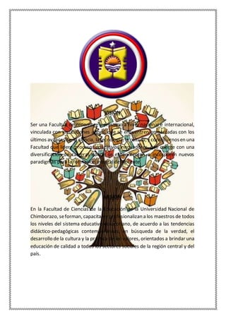 VISIÓN
Ser una Facultad de renombre y prestigio a nivel nacional e internacional,
vinculada con instituciones afines, que se encuentren enmarcadas con los
últimos avancesde: la ciencia, la tecnología, la cultura; y constituirnosen una
Facultad que lidere procesos educativos innovadores, que cuente con una
diversificación de carreras donde se experimenten e incorporen nuevos
paradigmas para la formación integral del docente.
MISIÓN
En la Facultad de Ciencias de la Educación de la Universidad Nacional de
Chimborazo, seforman, capacitan y profesionalizan a los maestros de todos
los niveles del sistema educativo ecuatoriano, de acuerdo a las tendencias
didáctico-pedagógicas contemporáneas, en búsqueda de la verdad, el
desarrollo de la cultura y la práctica de los valores, orientados a brindar una
educación de calidad a todos los sectores sociales de la región central y del
país.
 