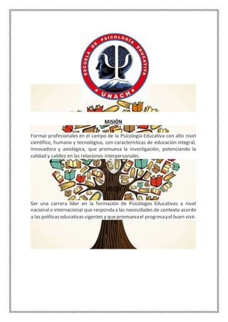 MISIÓN
Formar profesionales en el campo de la Psicología Educativa con alto nivel
científico, humano y tecnológico, con características de educación integral,
innovadora y axiológica, que promueva la investigación, potenciando la
calidad y calidez en las relaciones interpersonales.
VISIÓN
Ser una carrera líder en la formación de Psicólogos Educativos a nivel
nacional e internacional que responda a las necesidades de contexto acorde
a las políticas educativas vigentes y quepromuevael progresayel buen vivir.
 