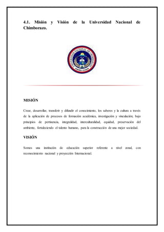 4.1. Misión y Visión de la Universidad Nacional de
Chimborazo.
MISIÓN
Crear, desarrollar, transferir y difundir el conocimiento, los saberes y la cultura a través
de la aplicación de procesos de formación académica, investigación y vinculación; bajo
principios de pertinencia, integralidad, interculturalidad, equidad, preservación del
ambiente, fortaleciendo el talento humano, para la construcción de una mejor sociedad.
VISIÓN
Somos una institución de educación superior referente a nivel zonal, con
reconocimiento nacional y proyección Internacional.
 